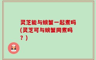 灵芝能与螃蟹一起煮吗(灵芝可与螃蟹同煮吗？)