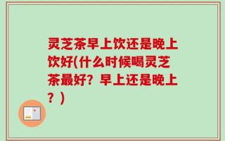 灵芝茶早上饮还是晚上饮好(什么时候喝灵芝茶最好？早上还是晚上？)