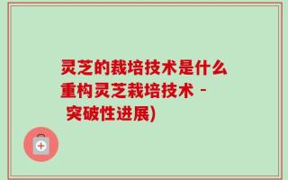 灵芝的裁培技术是什么重构灵芝栽培技术 - 突破性进展)