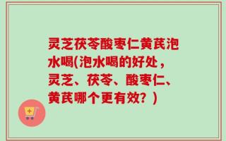 灵芝茯苓酸枣仁黄芪泡水喝(泡水喝的好处，灵芝、茯苓、酸枣仁、黄芪哪个更有效？)