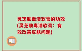 灵芝肤毒清软膏的功效(灵芝肤毒清软膏：有效改善皮肤问题)