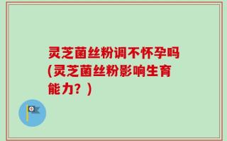 灵芝菌丝粉调不怀孕吗(灵芝菌丝粉影响生育能力？)