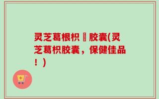 灵芝葛根枳椇胶囊(灵芝葛枳胶囊，保健佳品！)