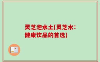灵芝泡水土(灵芝水：健康饮品的首选)