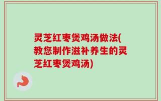 灵芝红枣煲鸡汤做法(教您制作滋补养生的灵芝红枣煲鸡汤)