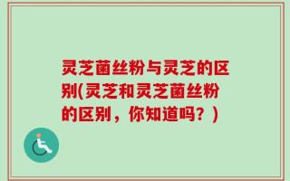 灵芝菌丝粉与灵芝的区别(灵芝和灵芝菌丝粉的区别，你知道吗？)