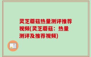 灵芝蘑菇热量测评推荐视频(灵芝蘑菇：热量测评及推荐视频)