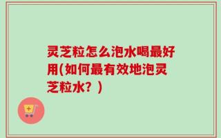 灵芝粒怎么泡水喝最好用(如何最有效地泡灵芝粒水？)