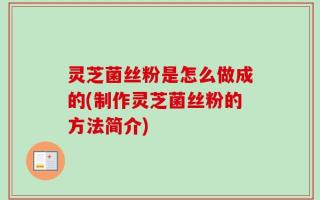 灵芝菌丝粉是怎么做成的(制作灵芝菌丝粉的方法简介)