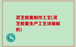 灵芝胶囊制作工艺(灵芝胶囊生产工艺详细解析)