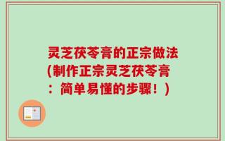 灵芝茯苓膏的正宗做法(制作正宗灵芝茯苓膏：简单易懂的步骤！)