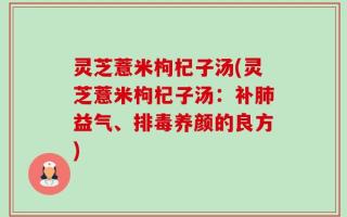 灵芝薏米枸杞子汤(灵芝薏米枸杞子汤：补肺益气、排毒养颜的良方)