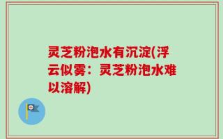 灵芝粉泡水有沉淀(浮云似雾：灵芝粉泡水难以溶解)