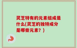 灵芝特有的元素组成是什么(灵芝的独特成分是哪些元素？)