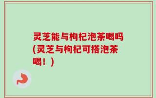 灵芝能与枸杞泡茶喝吗(灵芝与枸杞可搭泡茶喝！)