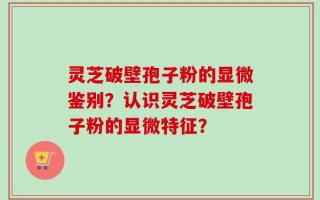灵芝破壁孢子粉的显微鉴别？认识灵芝破壁孢子粉的显微特征？