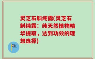 灵芝石斛纯露(灵芝石斛纯露：纯天然植物精华提取，达到功效的理想选择)