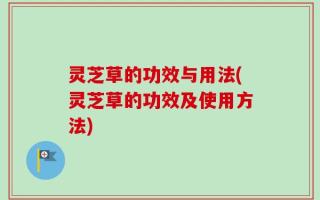 灵芝草的功效与用法(灵芝草的功效及使用方法)