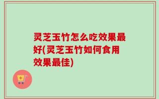灵芝玉竹怎么吃效果最好(灵芝玉竹如何食用效果最佳)