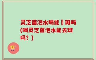 灵芝菌泡水喝能袪斑吗(喝灵芝菌泡水能去斑吗？)