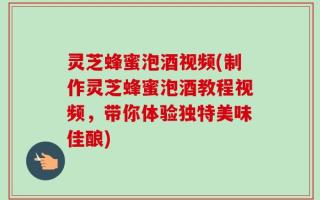灵芝蜂蜜泡酒视频(制作灵芝蜂蜜泡酒教程视频，带你体验独特美味佳酿)