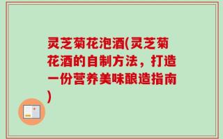 灵芝菊花泡酒(灵芝菊花酒的自制方法，打造一份营养美味酿造指南)
