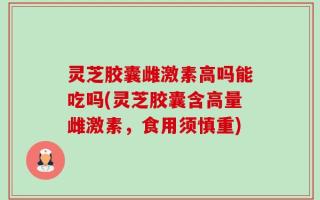 灵芝胶囊雌激素高吗能吃吗(灵芝胶囊含高量雌激素，食用须慎重)