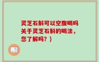 灵芝石斛可以空腹喝吗关于灵芝石斛的喝法，您了解吗？)