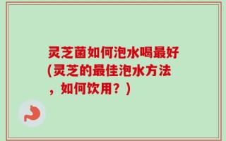 灵芝菌如何泡水喝最好(灵芝的最佳泡水方法，如何饮用？)