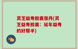 灵芝益寿胶囊张丹(灵芝益寿胶囊：延年益寿的好帮手)