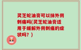 灵芝蛇油膏可以抹外阴刺痛吗(灵芝蛇油膏适用于缓解外阴刺痛的症状吗？)
