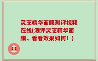 灵芝精华面膜测评视频在线(测评灵芝精华面膜，看看效果如何！)