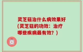 灵芝菇治什么病效果好(灵芝菇的功效：治疗哪些疾病最有效？)