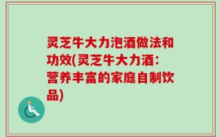 灵芝牛大力泡酒做法和功效(灵芝牛大力酒：营养丰富的家庭自制饮品)