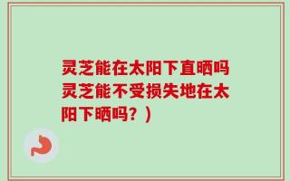 灵芝能在太阳下直晒吗灵芝能不受损失地在太阳下晒吗？)