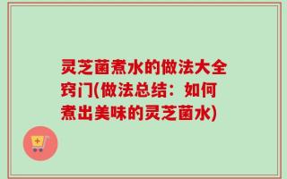 灵芝菌煮水的做法大全窍门(做法总结：如何煮出美味的灵芝菌水)