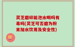 灵芝磨碎能泡水喝吗有毒吗(灵芝可否磨为粉末加水饮用及安全性)