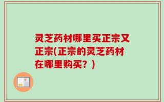 灵芝药材哪里买正宗又正宗(正宗的灵芝药材在哪里购买？)
