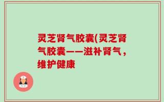 灵芝肾气胶囊(灵芝肾气胶囊——滋补肾气，维护健康