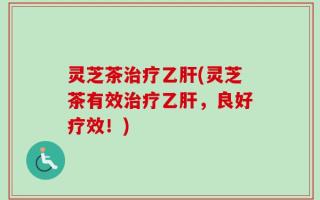 灵芝茶治疗乙肝(灵芝茶有效治疗乙肝，良好疗效！)