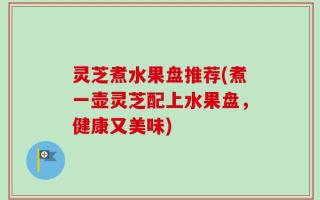 灵芝煮水果盘推荐(煮一壶灵芝配上水果盘，健康又美味)