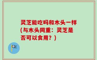 灵芝能吃吗和木头一样(与木头同重：灵芝是否可以食用？)