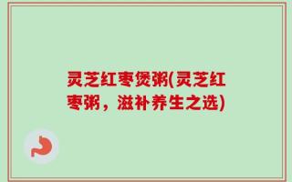灵芝红枣煲粥(灵芝红枣粥，滋补养生之选)