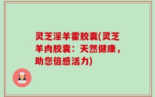 灵芝淫羊霍胶囊(灵芝羊肉胶囊：天然健康，助您倍感活力)