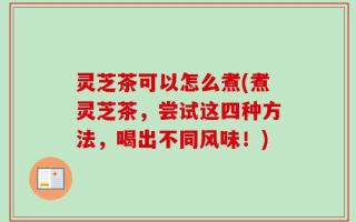 灵芝茶可以怎么煮(煮灵芝茶，尝试这四种方法，喝出不同风味！)