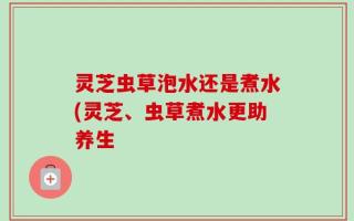 灵芝虫草泡水还是煮水(灵芝、虫草煮水更助养生