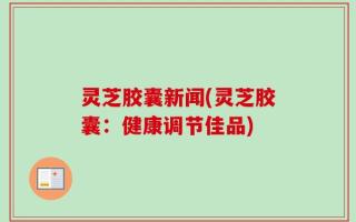 灵芝胶囊新闻(灵芝胶囊：健康调节佳品)