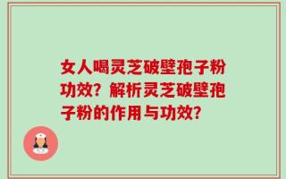 女人喝灵芝破壁孢子粉功效？解析灵芝破壁孢子粉的作用与功效？