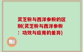 灵芝粉与西洋参粉的区别(灵芝粉与西洋参粉：功效与应用的差异)