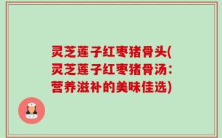 灵芝莲子红枣猪骨头(灵芝莲子红枣猪骨汤：营养滋补的美味佳选)